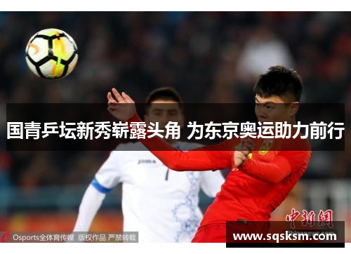 国青乒坛新秀崭露头角 为东京奥运助力前行