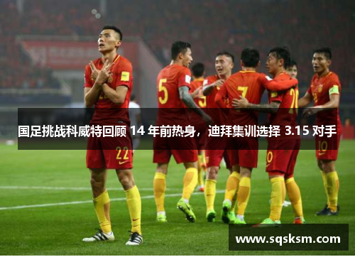 国足挑战科威特回顾 14 年前热身，迪拜集训选择 3.15 对手